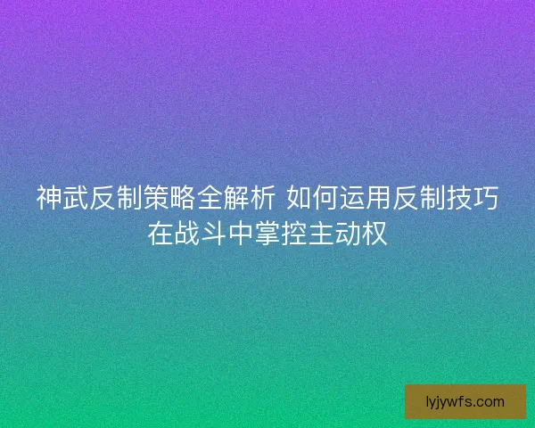 神武反制策略全解析 如何运用反制技巧在战斗中掌控主动权