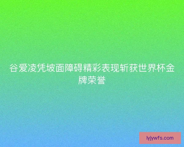 谷爱凌凭坡面障碍精彩表现斩获世界杯金牌荣誉