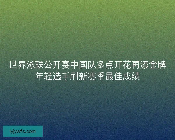 世界泳联公开赛中国队多点开花再添金牌年轻选手刷新赛季最佳成绩