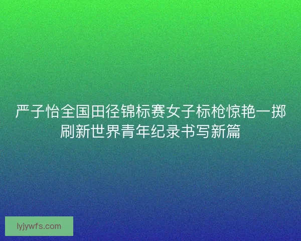 严子怡全国田径锦标赛女子标枪惊艳一掷刷新世界青年纪录书写新篇