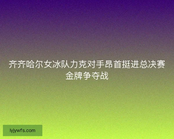 齐齐哈尔女冰队力克对手昂首挺进总决赛金牌争夺战