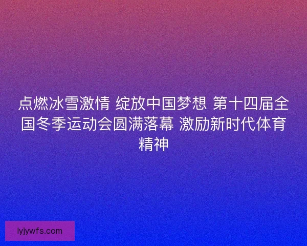 点燃冰雪激情 绽放中国梦想 第十四届全国冬季运动会圆满落幕 激励新时代体育精神
