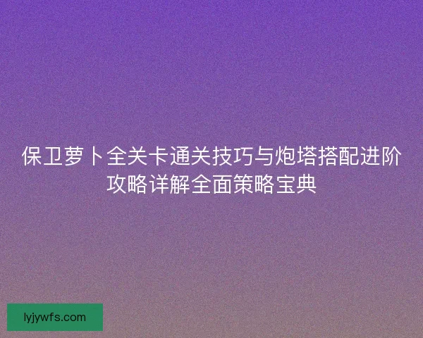 保卫萝卜全关卡通关技巧与炮塔搭配进阶攻略详解全面策略宝典