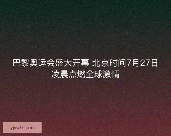 巴黎奥运会盛大开幕 北京时间7月27日凌晨点燃全球激情